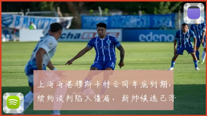 上海海港穆斯卡特合同年底到期，续约谈判陷入僵局，新帅候选已浮现三人