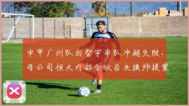 中甲广州队刘智宇率队冲超失败，母公司恒大内部会议否决换帅提案