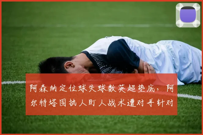 阿森纳定位球失球数英超垫底，阿尔特塔固执人盯人战术遭对手针对性破解