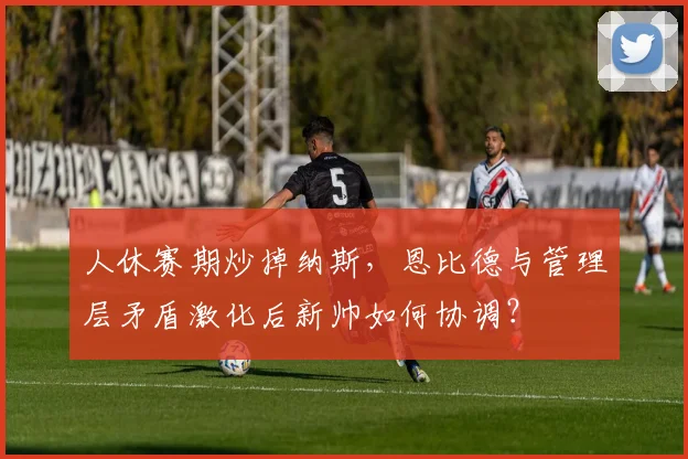 人休赛期炒掉纳斯，恩比德与管理层矛盾激化后新帅如何协调？