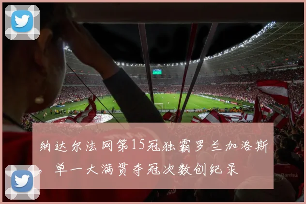 纳达尔法网第15冠独霸罗兰加洛斯，单一大满贯夺冠次数创纪录
